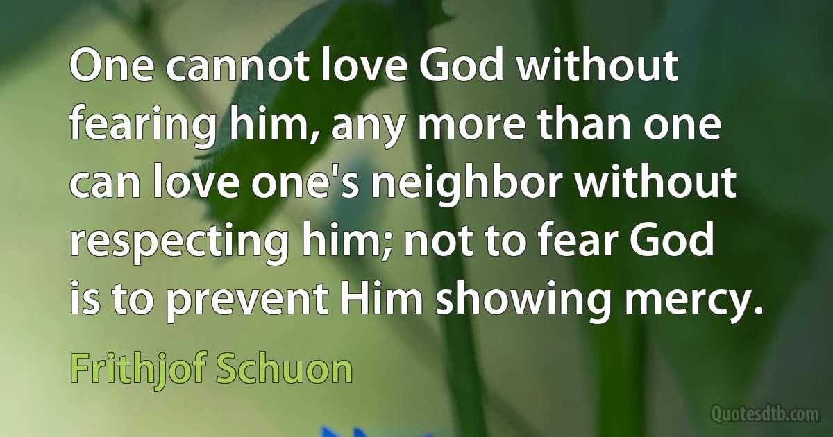 One cannot love God without fearing him, any more than one can love one's neighbor without respecting him; not to fear God is to prevent Him showing mercy. (Frithjof Schuon)