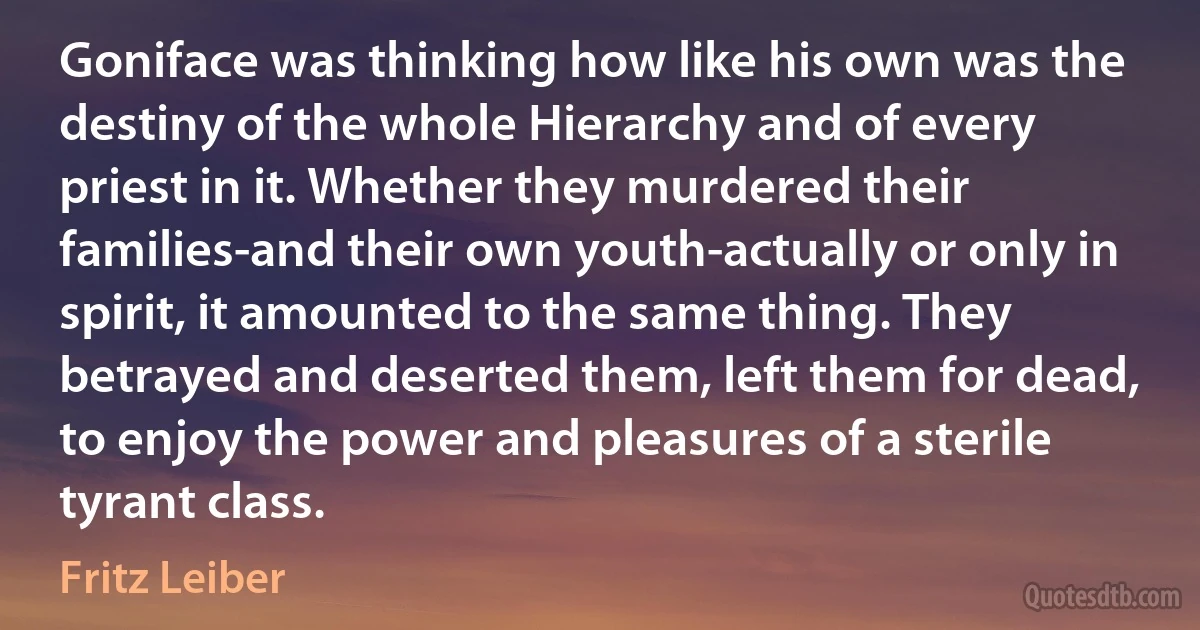 Goniface was thinking how like his own was the destiny of the whole Hierarchy and of every priest in it. Whether they murdered their families-and their own youth-actually or only in spirit, it amounted to the same thing. They betrayed and deserted them, left them for dead, to enjoy the power and pleasures of a sterile tyrant class. (Fritz Leiber)