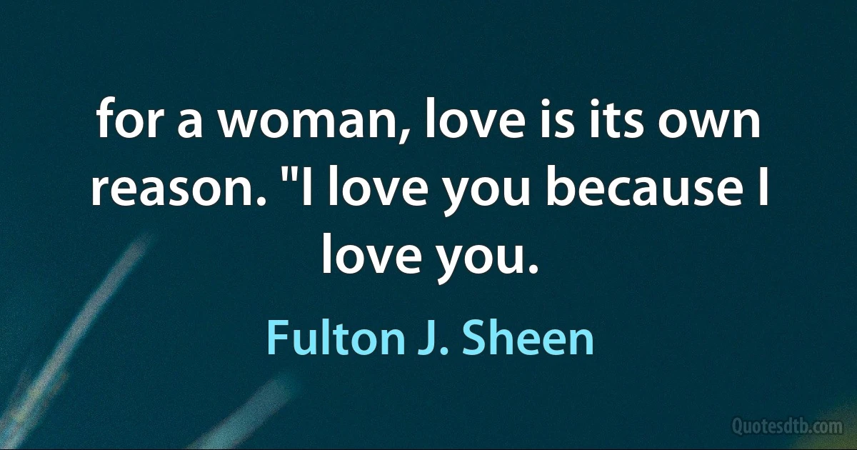 for a woman, love is its own reason. "I love you because I love you. (Fulton J. Sheen)