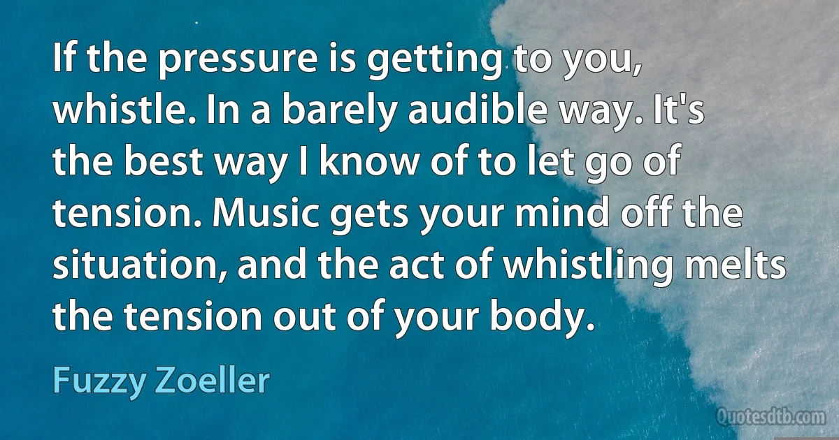 If the pressure is getting to you, whistle. In a barely audible way. It's the best way I know of to let go of tension. Music gets your mind off the situation, and the act of whistling melts the tension out of your body. (Fuzzy Zoeller)