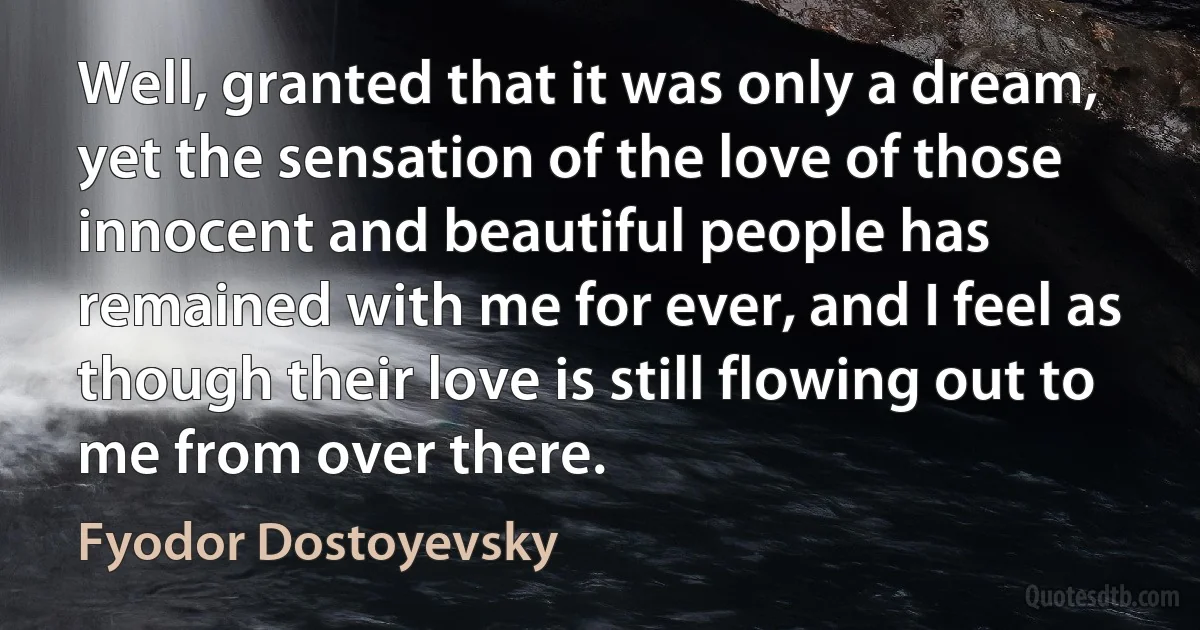 Well, granted that it was only a dream, yet the sensation of the love of those innocent and beautiful people has remained with me for ever, and I feel as though their love is still flowing out to me from over there. (Fyodor Dostoyevsky)