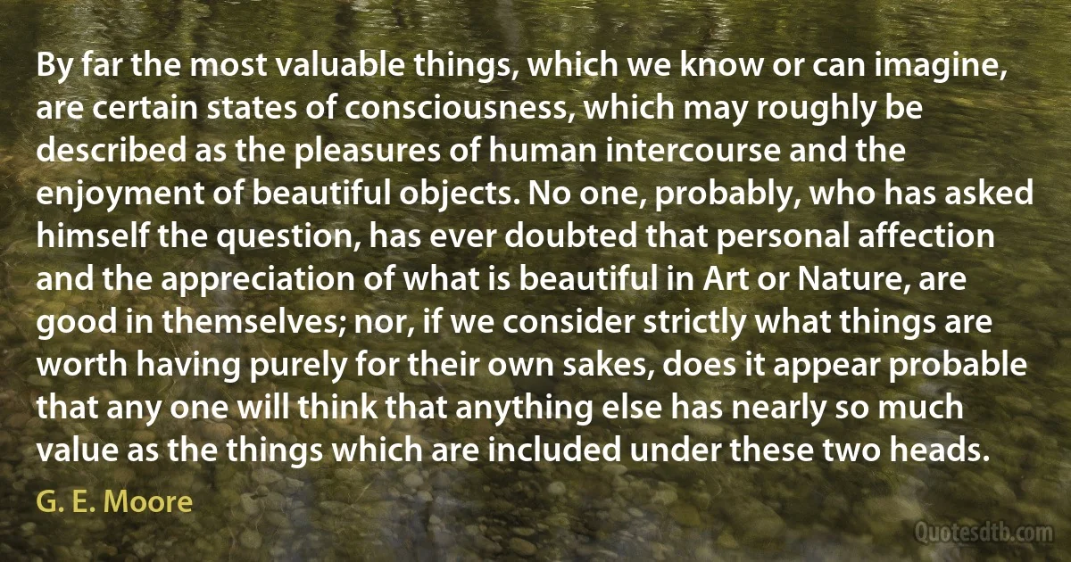 By far the most valuable things, which we know or can imagine, are certain states of consciousness, which may roughly be described as the pleasures of human intercourse and the enjoyment of beautiful objects. No one, probably, who has asked himself the question, has ever doubted that personal affection and the appreciation of what is beautiful in Art or Nature, are good in themselves; nor, if we consider strictly what things are worth having purely for their own sakes, does it appear probable that any one will think that anything else has nearly so much value as the things which are included under these two heads. (G. E. Moore)