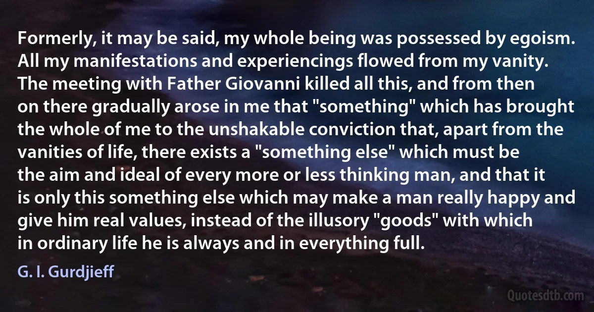 Formerly, it may be said, my whole being was possessed by egoism. All my manifestations and experiencings flowed from my vanity. The meeting with Father Giovanni killed all this, and from then on there gradually arose in me that "something" which has brought the whole of me to the unshakable conviction that, apart from the vanities of life, there exists a "something else" which must be the aim and ideal of every more or less thinking man, and that it is only this something else which may make a man really happy and give him real values, instead of the illusory "goods" with which in ordinary life he is always and in everything full. (G. I. Gurdjieff)