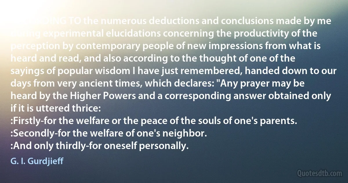 ACCORDING TO the numerous deductions and conclusions made by me during experimental elucidations concerning the productivity of the perception by contemporary people of new impressions from what is heard and read, and also according to the thought of one of the sayings of popular wisdom I have just remembered, handed down to our days from very ancient times, which declares: "Any prayer may be heard by the Higher Powers and a corresponding answer obtained only if it is uttered thrice:
:Firstly-for the welfare or the peace of the souls of one's parents.
:Secondly-for the welfare of one's neighbor.
:And only thirdly-for oneself personally. (G. I. Gurdjieff)