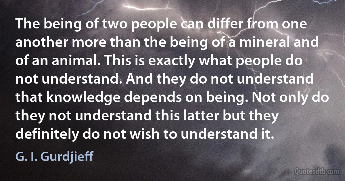 The being of two people can differ from one another more than the being of a mineral and of an animal. This is exactly what people do not understand. And they do not understand that knowledge depends on being. Not only do they not understand this latter but they definitely do not wish to understand it. (G. I. Gurdjieff)