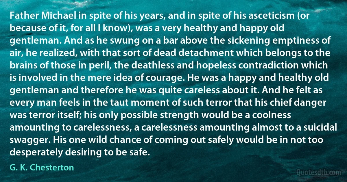 Father Michael in spite of his years, and in spite of his asceticism (or because of it, for all I know), was a very healthy and happy old gentleman. And as he swung on a bar above the sickening emptiness of air, he realized, with that sort of dead detachment which belongs to the brains of those in peril, the deathless and hopeless contradiction which is involved in the mere idea of courage. He was a happy and healthy old gentleman and therefore he was quite careless about it. And he felt as every man feels in the taut moment of such terror that his chief danger was terror itself; his only possible strength would be a coolness amounting to carelessness, a carelessness amounting almost to a suicidal swagger. His one wild chance of coming out safely would be in not too desperately desiring to be safe. (G. K. Chesterton)