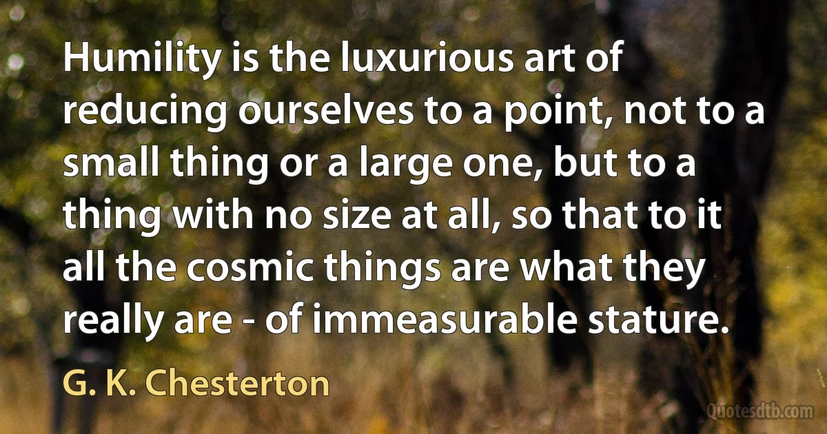 Humility is the luxurious art of reducing ourselves to a point, not to a small thing or a large one, but to a thing with no size at all, so that to it all the cosmic things are what they really are - of immeasurable stature. (G. K. Chesterton)