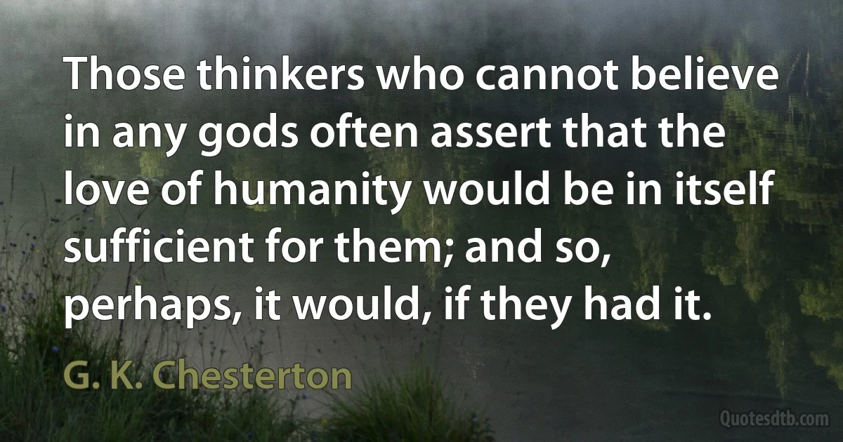 Those thinkers who cannot believe in any gods often assert that the love of humanity would be in itself sufficient for them; and so, perhaps, it would, if they had it. (G. K. Chesterton)