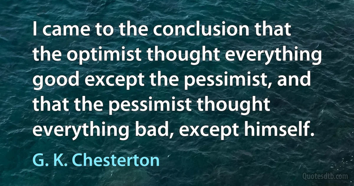 I came to the conclusion that the optimist thought everything good except the pessimist, and that the pessimist thought everything bad, except himself. (G. K. Chesterton)