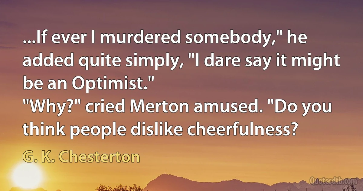 ...If ever I murdered somebody," he added quite simply, "I dare say it might be an Optimist."
"Why?" cried Merton amused. "Do you think people dislike cheerfulness? (G. K. Chesterton)