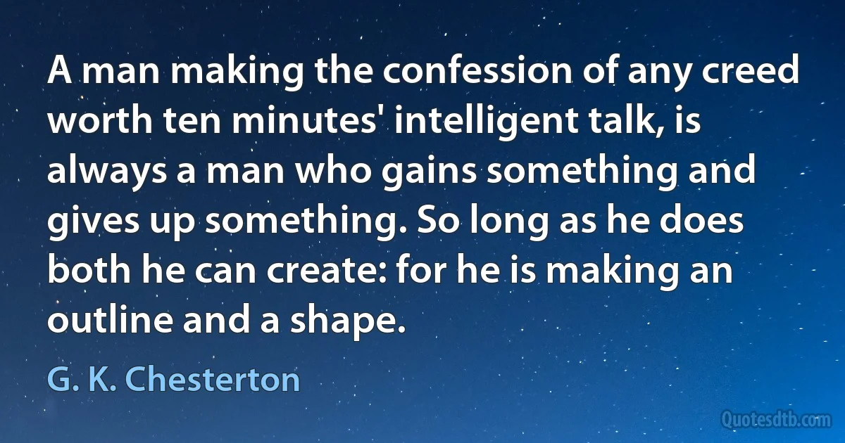 A man making the confession of any creed worth ten minutes' intelligent talk, is always a man who gains something and gives up something. So long as he does both he can create: for he is making an outline and a shape. (G. K. Chesterton)