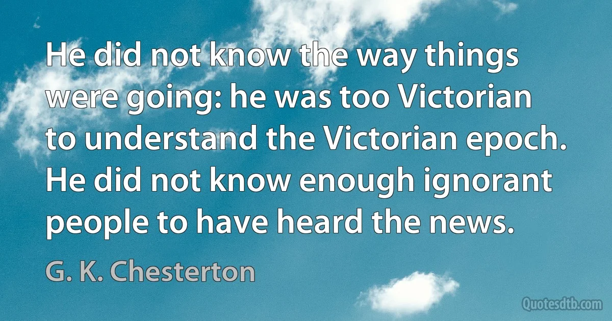 He did not know the way things were going: he was too Victorian to understand the Victorian epoch. He did not know enough ignorant people to have heard the news. (G. K. Chesterton)