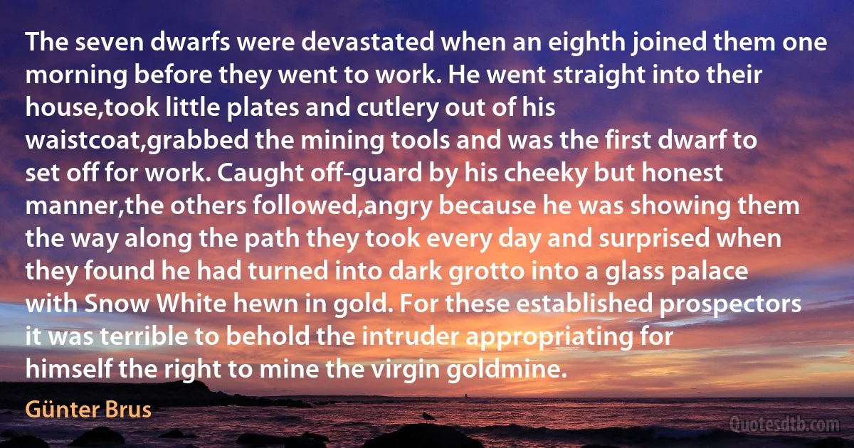 The seven dwarfs were devastated when an eighth joined them one morning before they went to work. He went straight into their house,took little plates and cutlery out of his waistcoat,grabbed the mining tools and was the first dwarf to set off for work. Caught off-guard by his cheeky but honest manner,the others followed,angry because he was showing them the way along the path they took every day and surprised when they found he had turned into dark grotto into a glass palace with Snow White hewn in gold. For these established prospectors it was terrible to behold the intruder appropriating for himself the right to mine the virgin goldmine. (Günter Brus)