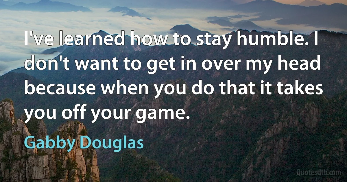 I've learned how to stay humble. I don't want to get in over my head because when you do that it takes you off your game. (Gabby Douglas)