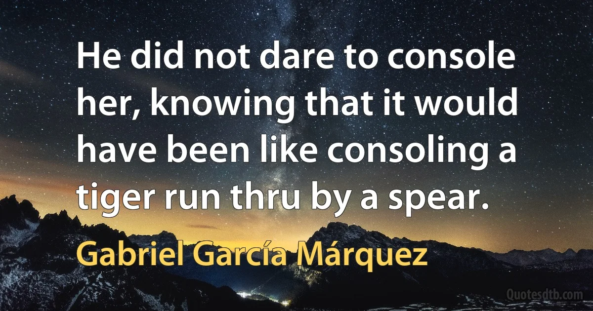 He did not dare to console her, knowing that it would have been like consoling a tiger run thru by a spear. (Gabriel García Márquez)