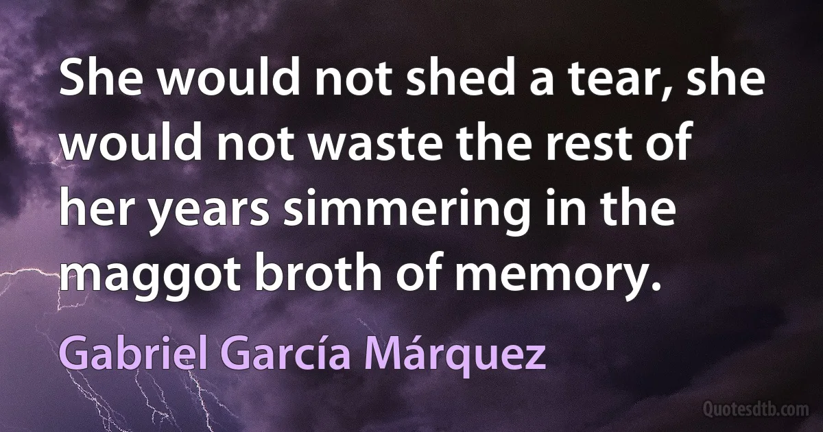 She would not shed a tear, she would not waste the rest of her years simmering in the maggot broth of memory. (Gabriel García Márquez)