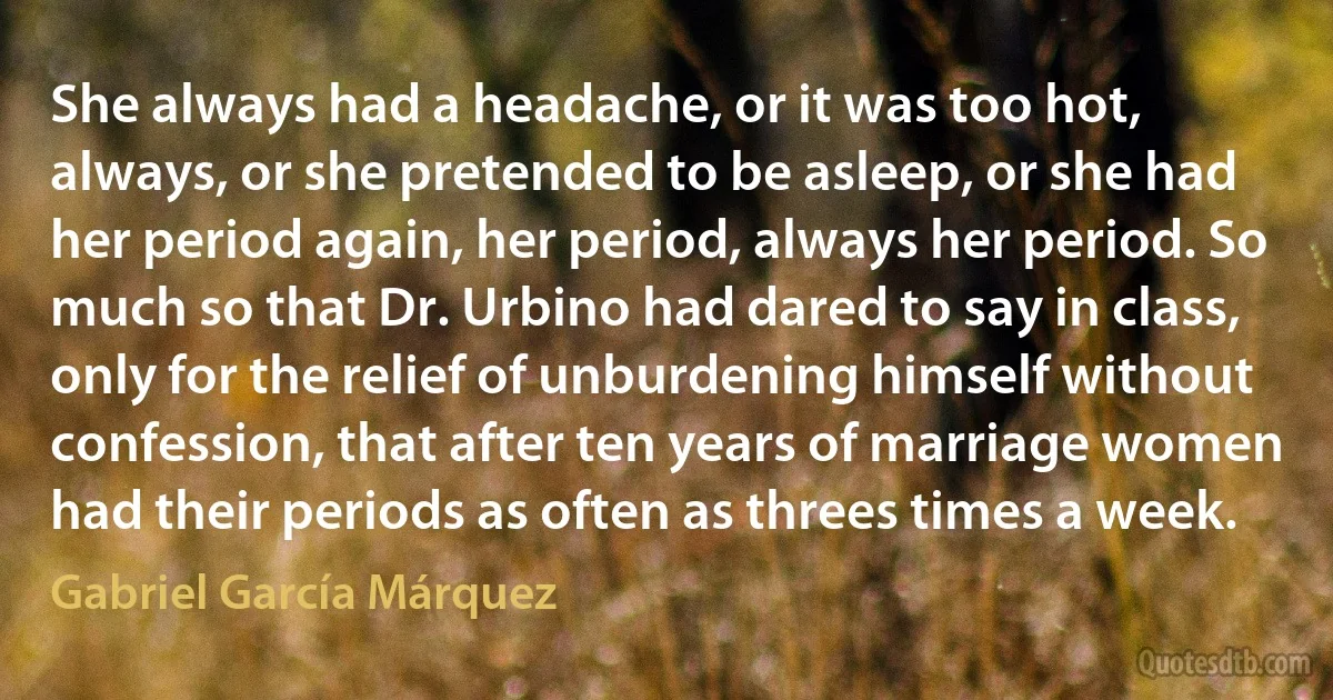 She always had a headache, or it was too hot, always, or she pretended to be asleep, or she had her period again, her period, always her period. So much so that Dr. Urbino had dared to say in class, only for the relief of unburdening himself without confession, that after ten years of marriage women had their periods as often as threes times a week. (Gabriel García Márquez)