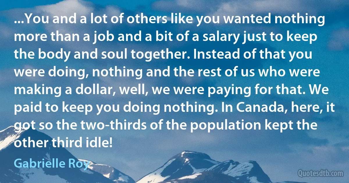 ...You and a lot of others like you wanted nothing more than a job and a bit of a salary just to keep the body and soul together. Instead of that you were doing, nothing and the rest of us who were making a dollar, well, we were paying for that. We paid to keep you doing nothing. In Canada, here, it got so the two-thirds of the population kept the other third idle! (Gabrielle Roy)