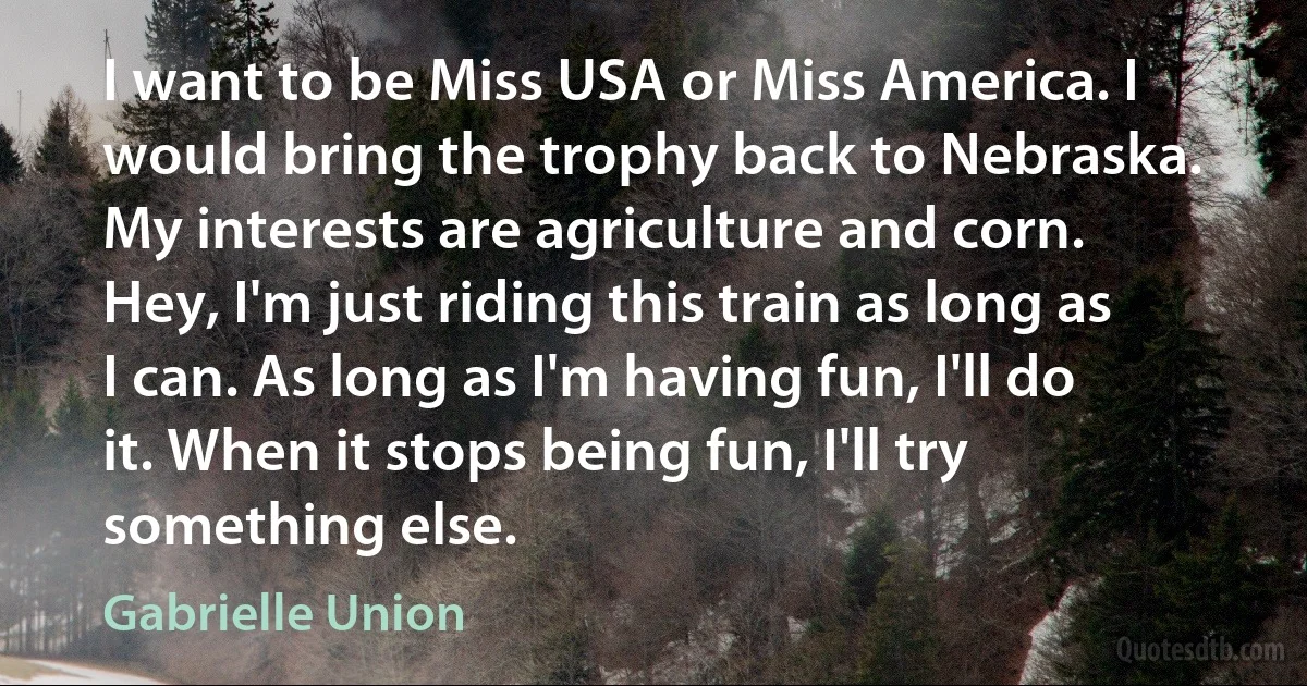 I want to be Miss USA or Miss America. I would bring the trophy back to Nebraska. My interests are agriculture and corn. Hey, I'm just riding this train as long as I can. As long as I'm having fun, I'll do it. When it stops being fun, I'll try something else. (Gabrielle Union)