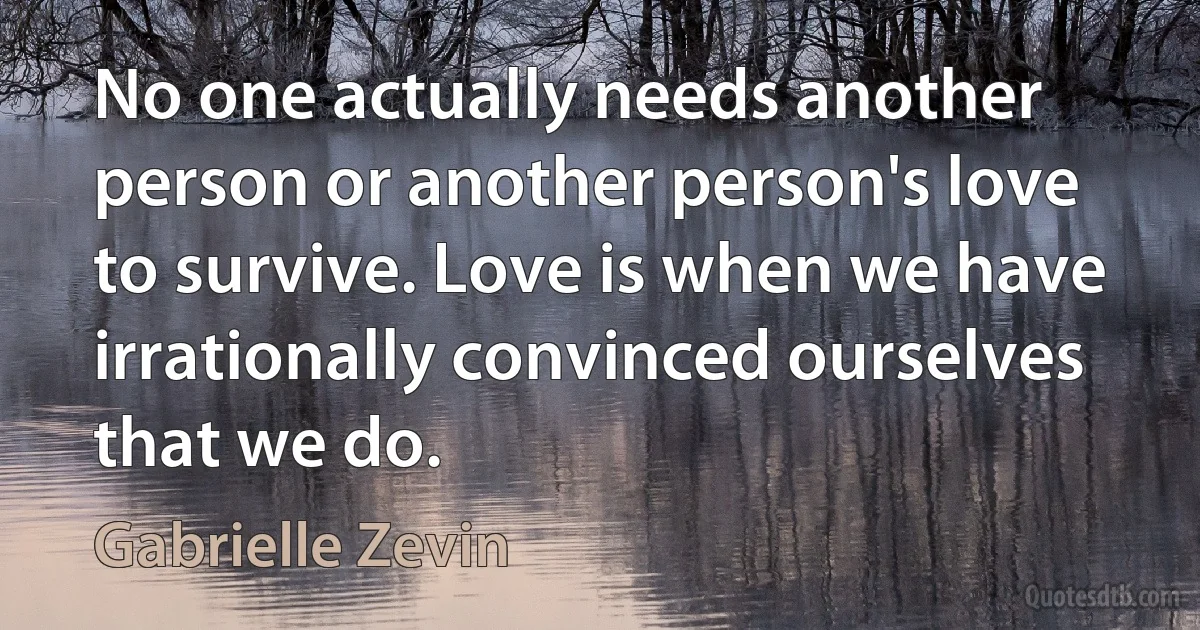 No one actually needs another person or another person's love to survive. Love is when we have irrationally convinced ourselves that we do. (Gabrielle Zevin)