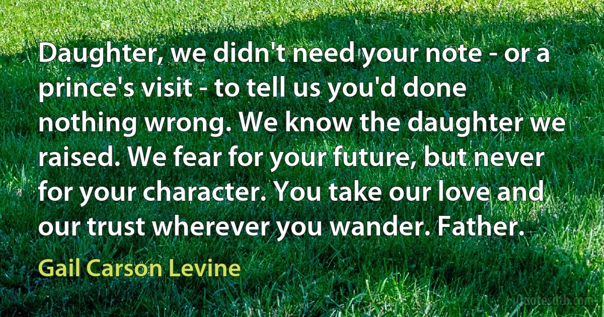 Daughter, we didn't need your note - or a prince's visit - to tell us you'd done nothing wrong. We know the daughter we raised. We fear for your future, but never for your character. You take our love and our trust wherever you wander. Father. (Gail Carson Levine)