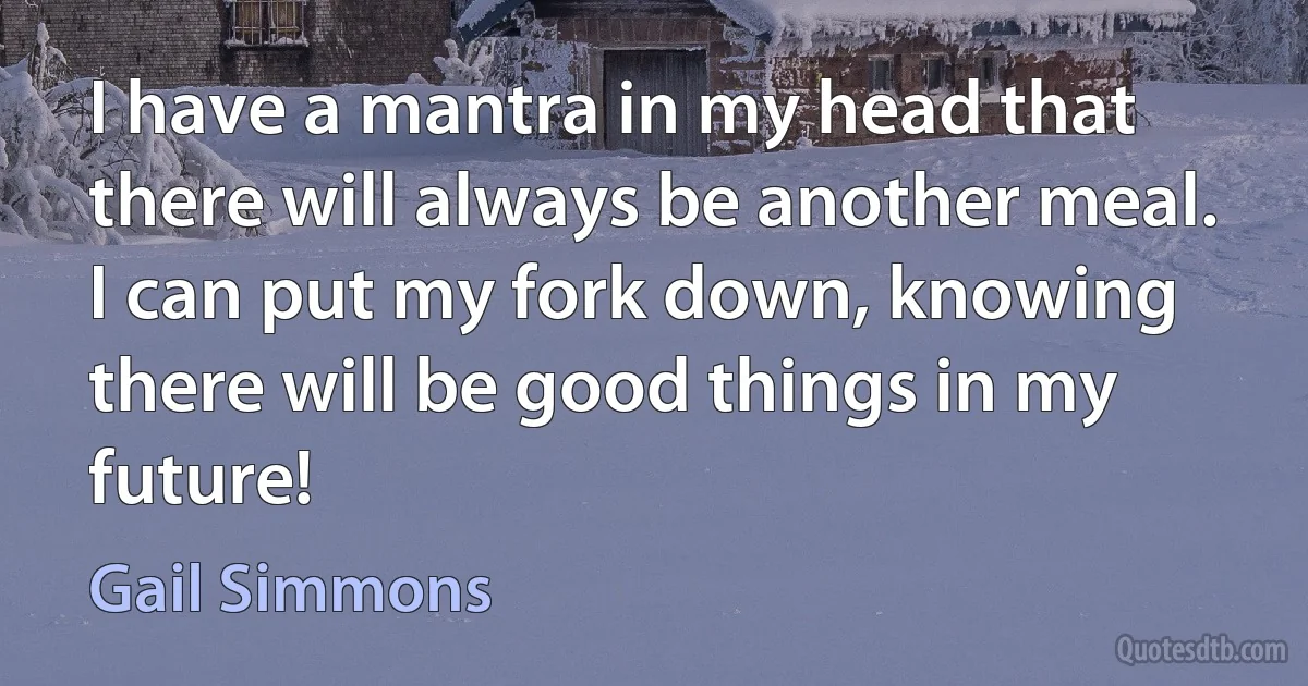 I have a mantra in my head that there will always be another meal. I can put my fork down, knowing there will be good things in my future! (Gail Simmons)