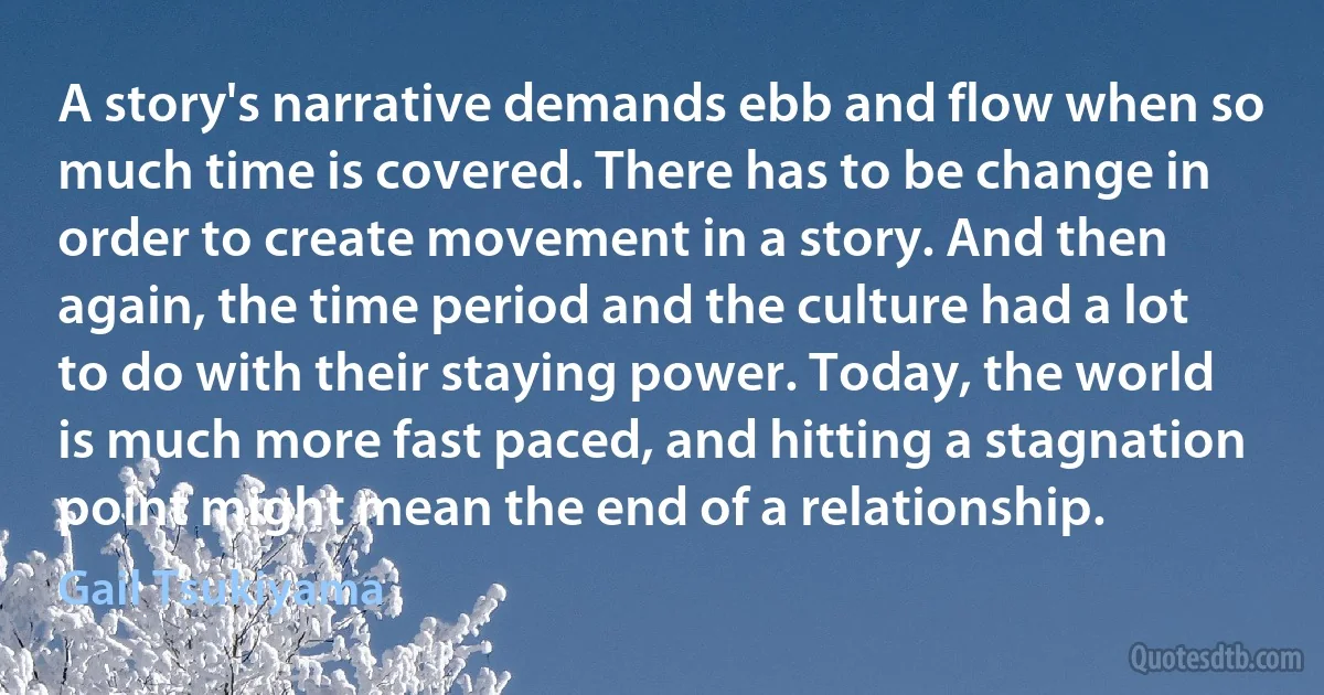 A story's narrative demands ebb and flow when so much time is covered. There has to be change in order to create movement in a story. And then again, the time period and the culture had a lot to do with their staying power. Today, the world is much more fast paced, and hitting a stagnation point might mean the end of a relationship. (Gail Tsukiyama)