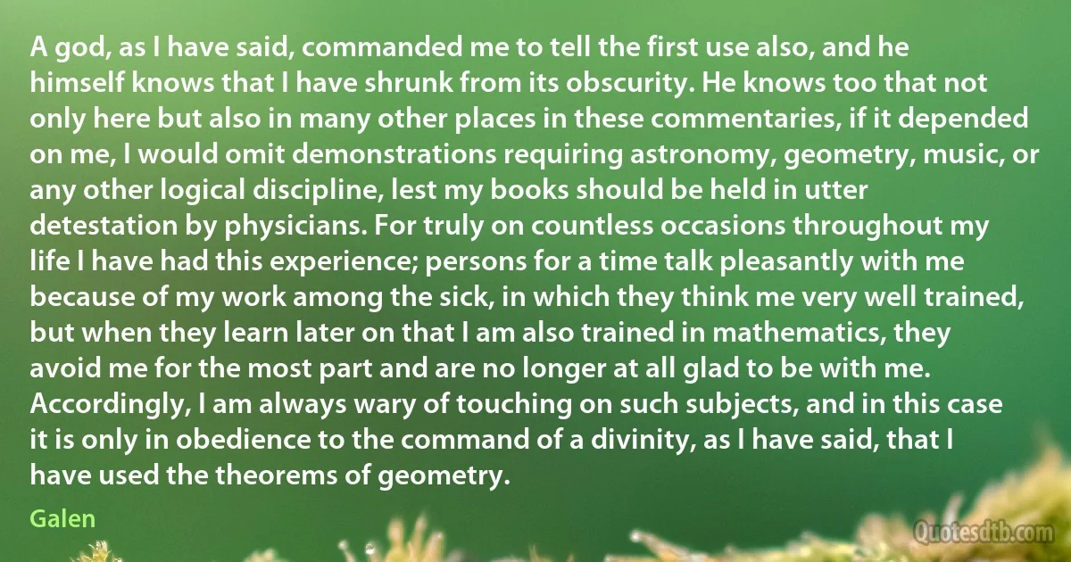 A god, as I have said, commanded me to tell the first use also, and he himself knows that I have shrunk from its obscurity. He knows too that not only here but also in many other places in these commentaries, if it depended on me, I would omit demonstrations requiring astronomy, geometry, music, or any other logical discipline, lest my books should be held in utter detestation by physicians. For truly on countless occasions throughout my life I have had this experience; persons for a time talk pleasantly with me because of my work among the sick, in which they think me very well trained, but when they learn later on that I am also trained in mathematics, they avoid me for the most part and are no longer at all glad to be with me. Accordingly, I am always wary of touching on such subjects, and in this case it is only in obedience to the command of a divinity, as I have said, that I have used the theorems of geometry. (Galen)