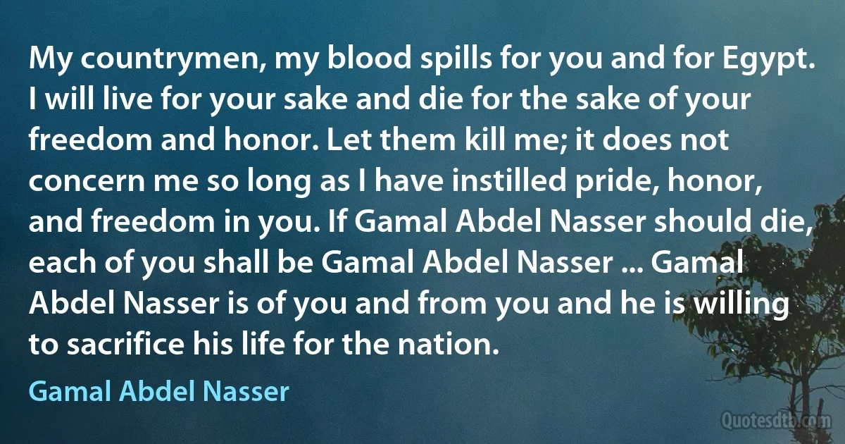 My countrymen, my blood spills for you and for Egypt. I will live for your sake and die for the sake of your freedom and honor. Let them kill me; it does not concern me so long as I have instilled pride, honor, and freedom in you. If Gamal Abdel Nasser should die, each of you shall be Gamal Abdel Nasser ... Gamal Abdel Nasser is of you and from you and he is willing to sacrifice his life for the nation. (Gamal Abdel Nasser)