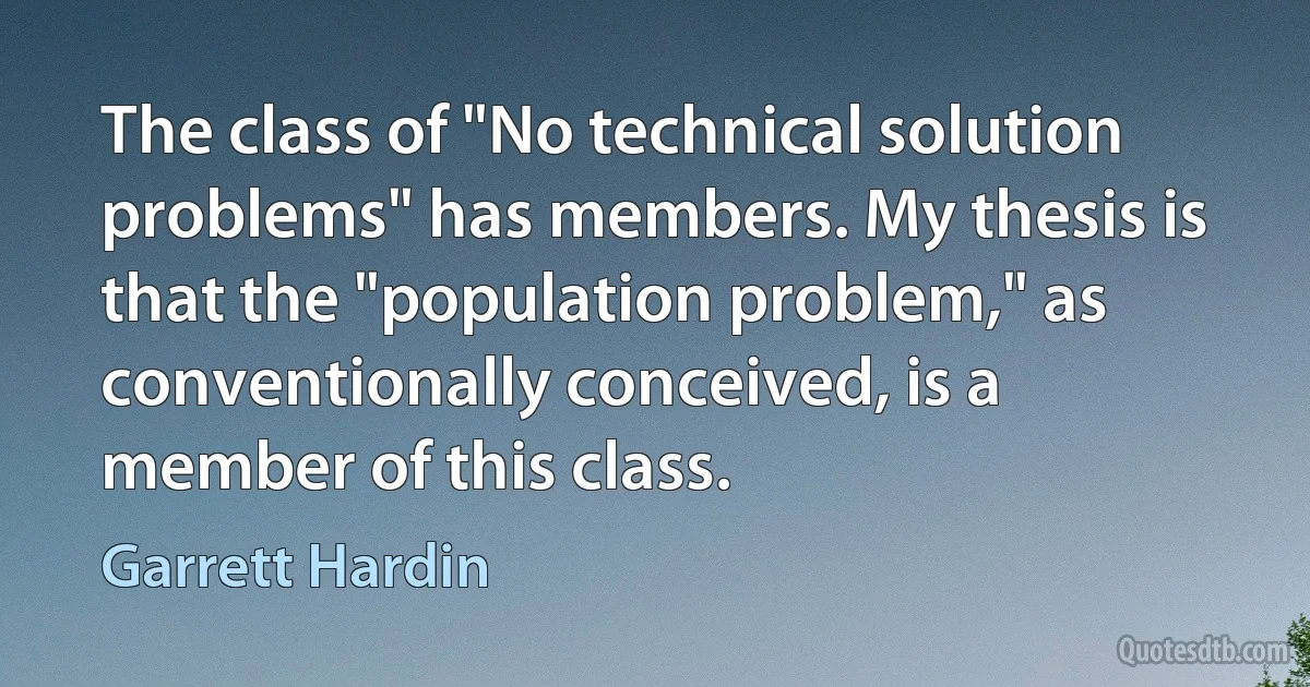 The class of "No technical solution problems" has members. My thesis is that the "population problem," as conventionally conceived, is a member of this class. (Garrett Hardin)