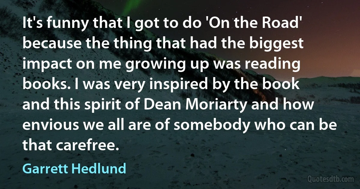 It's funny that I got to do 'On the Road' because the thing that had the biggest impact on me growing up was reading books. I was very inspired by the book and this spirit of Dean Moriarty and how envious we all are of somebody who can be that carefree. (Garrett Hedlund)