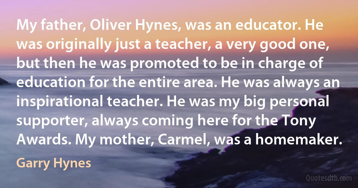 My father, Oliver Hynes, was an educator. He was originally just a teacher, a very good one, but then he was promoted to be in charge of education for the entire area. He was always an inspirational teacher. He was my big personal supporter, always coming here for the Tony Awards. My mother, Carmel, was a homemaker. (Garry Hynes)