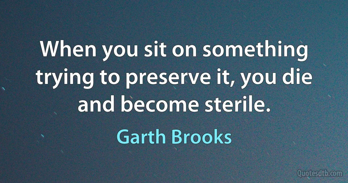 When you sit on something trying to preserve it, you die and become sterile. (Garth Brooks)