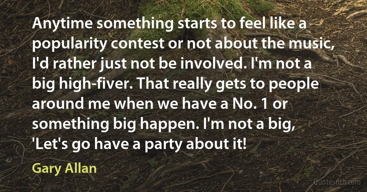 Anytime something starts to feel like a popularity contest or not about the music, I'd rather just not be involved. I'm not a big high-fiver. That really gets to people around me when we have a No. 1 or something big happen. I'm not a big, 'Let's go have a party about it! (Gary Allan)