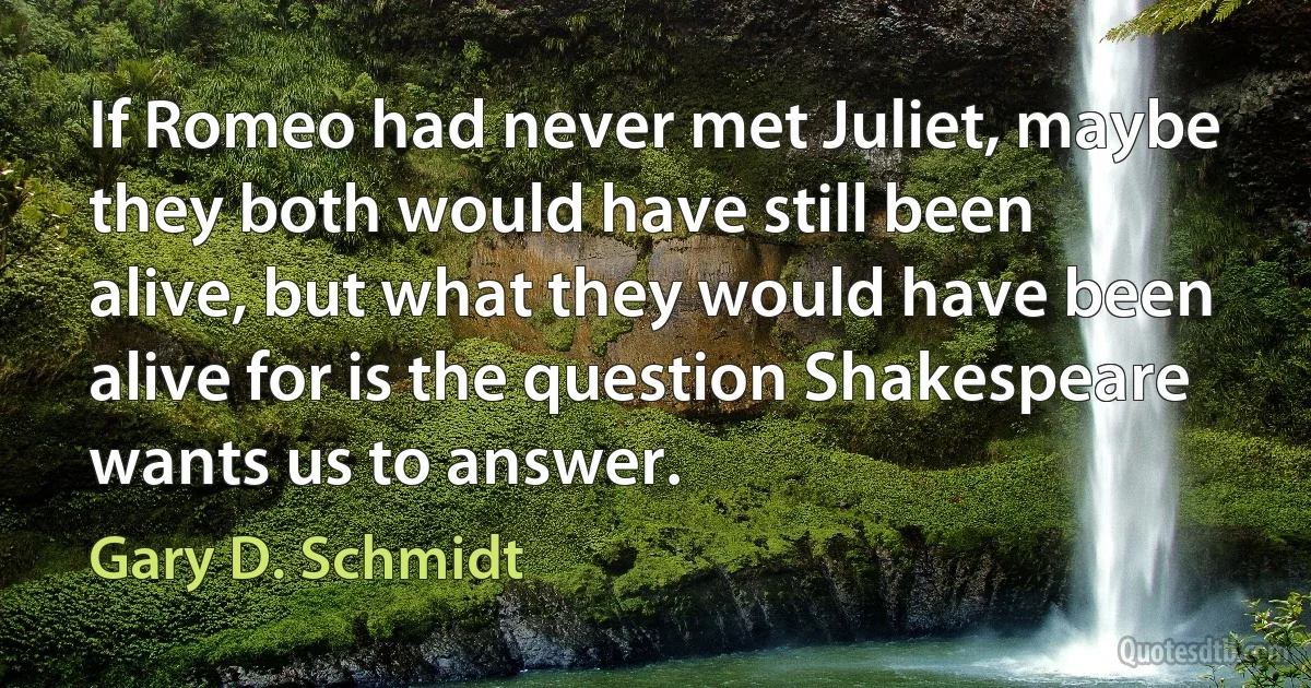 If Romeo had never met Juliet, maybe they both would have still been alive, but what they would have been alive for is the question Shakespeare wants us to answer. (Gary D. Schmidt)