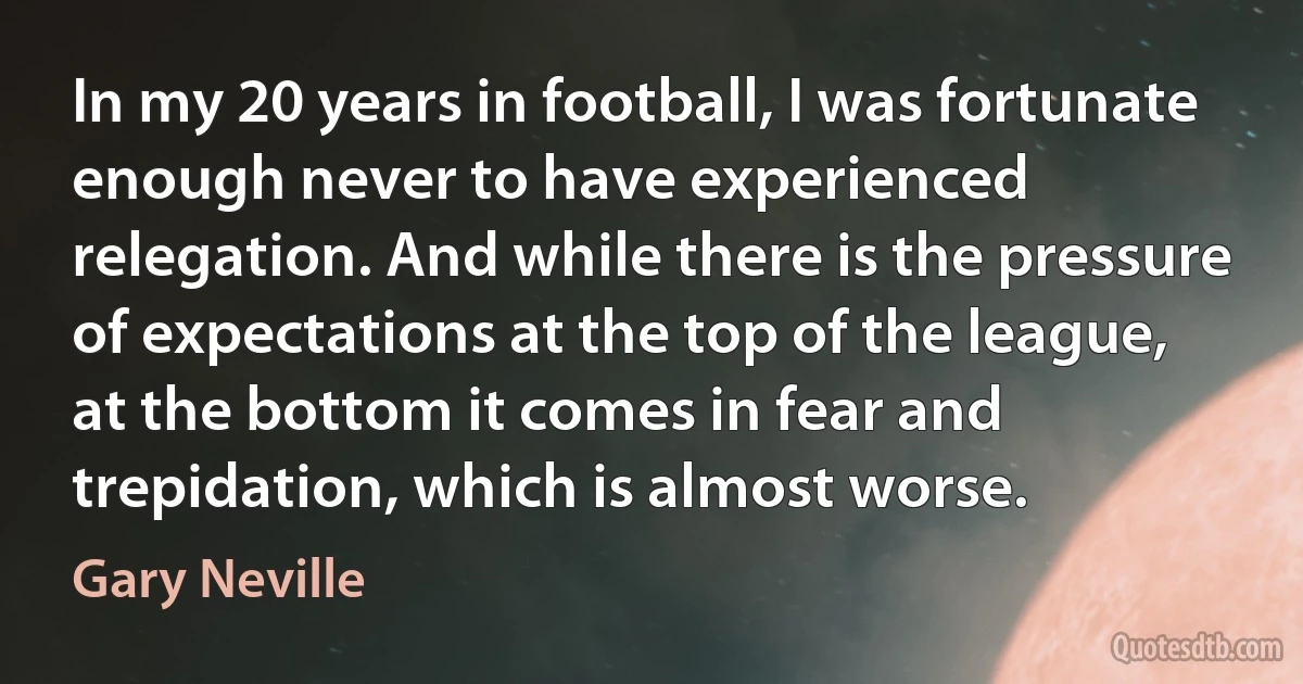 In my 20 years in football, I was fortunate enough never to have experienced relegation. And while there is the pressure of expectations at the top of the league, at the bottom it comes in fear and trepidation, which is almost worse. (Gary Neville)