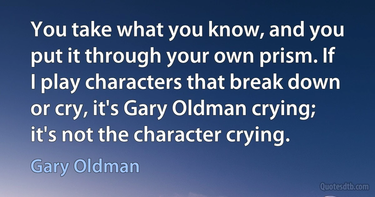 You take what you know, and you put it through your own prism. If I play characters that break down or cry, it's Gary Oldman crying; it's not the character crying. (Gary Oldman)