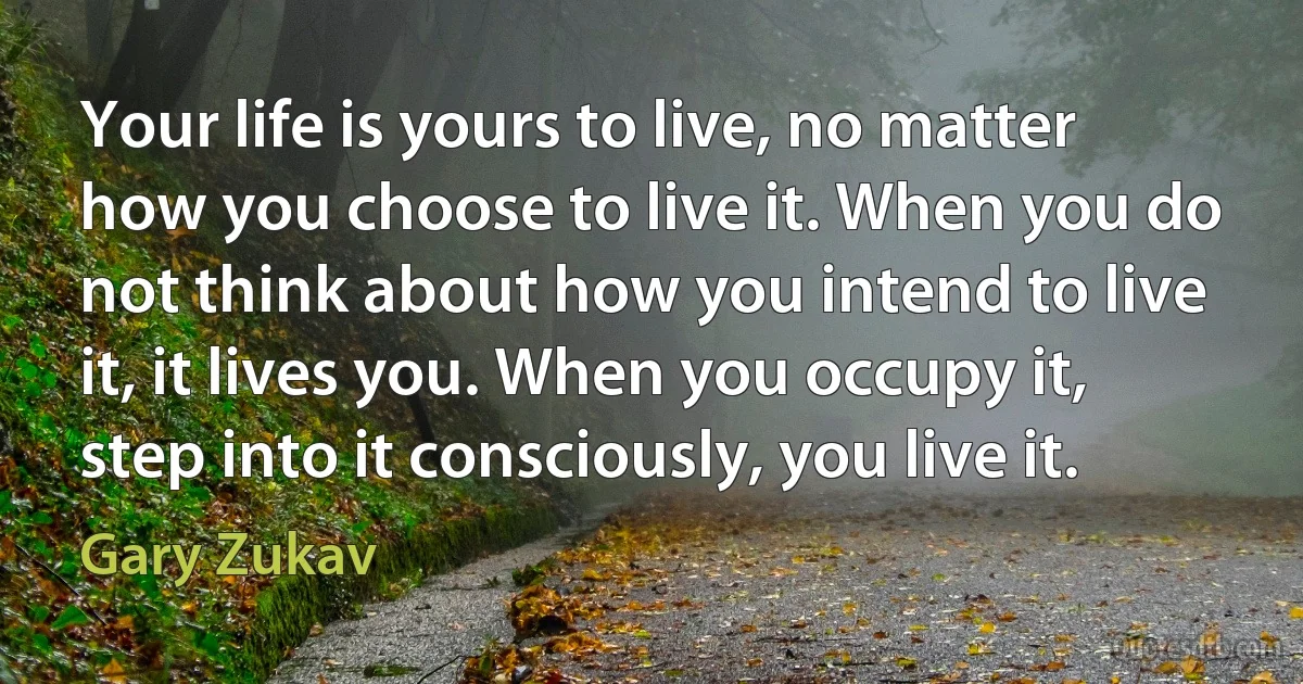 Your life is yours to live, no matter how you choose to live it. When you do not think about how you intend to live it, it lives you. When you occupy it, step into it consciously, you live it. (Gary Zukav)