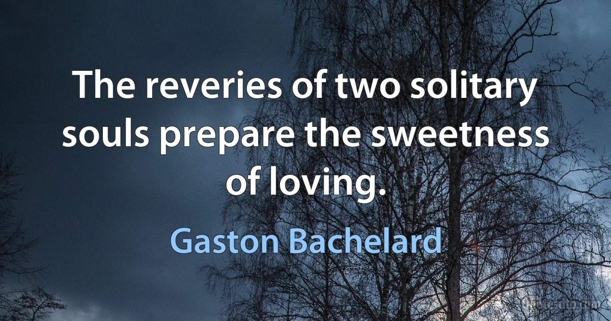 The reveries of two solitary souls prepare the sweetness of loving. (Gaston Bachelard)