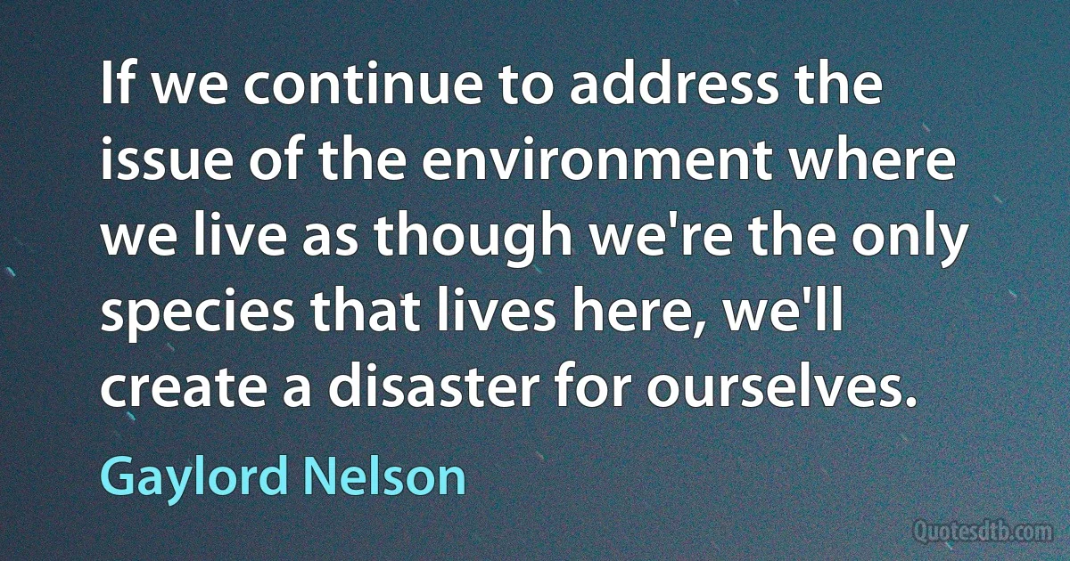 If we continue to address the issue of the environment where we live as though we're the only species that lives here, we'll create a disaster for ourselves. (Gaylord Nelson)