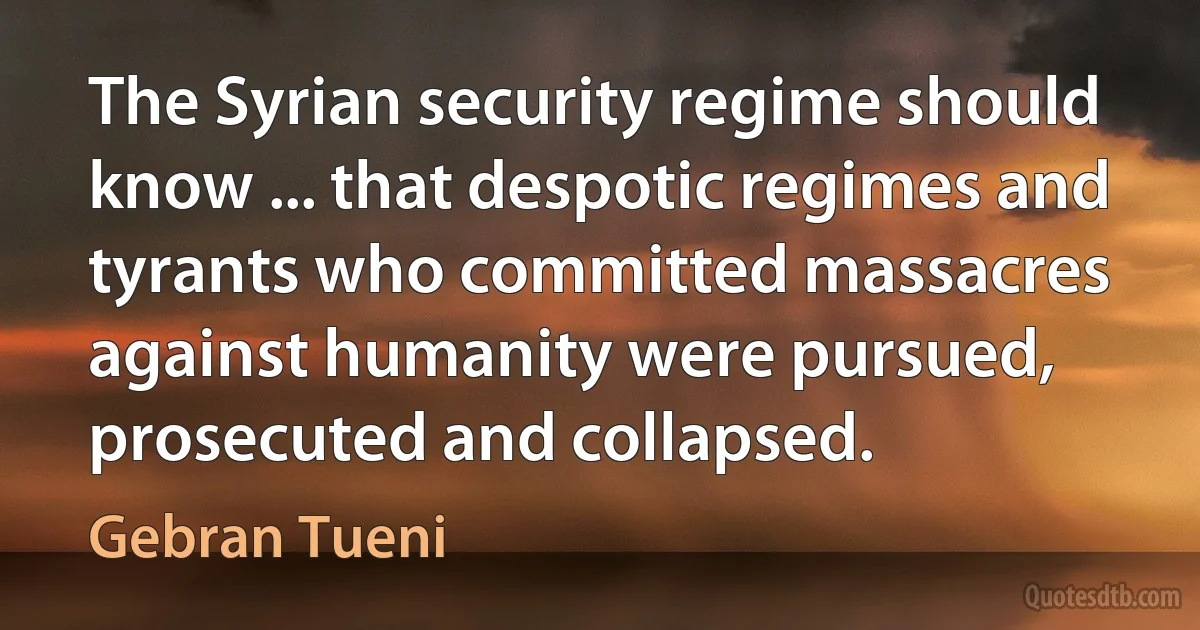 The Syrian security regime should know ... that despotic regimes and tyrants who committed massacres against humanity were pursued, prosecuted and collapsed. (Gebran Tueni)