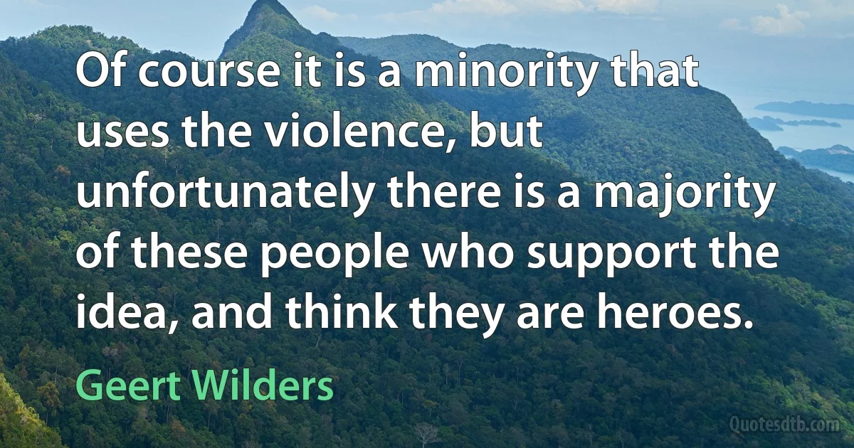 Of course it is a minority that uses the violence, but unfortunately there is a majority of these people who support the idea, and think they are heroes. (Geert Wilders)