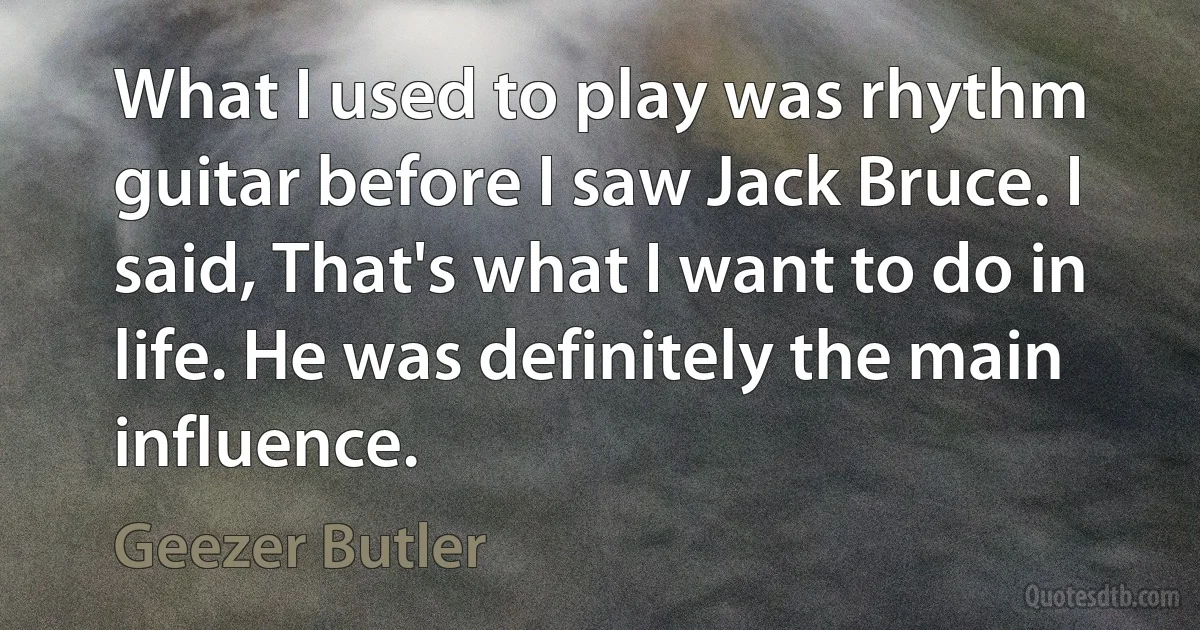 What I used to play was rhythm guitar before I saw Jack Bruce. I said, That's what I want to do in life. He was definitely the main influence. (Geezer Butler)