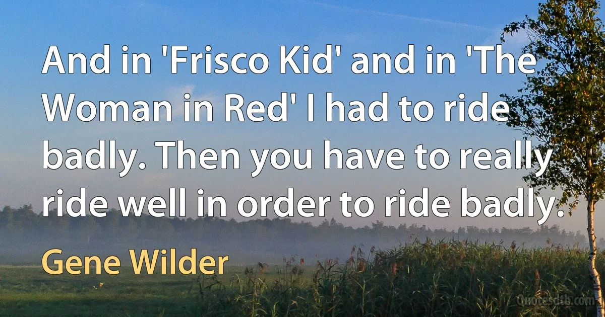 And in 'Frisco Kid' and in 'The Woman in Red' I had to ride badly. Then you have to really ride well in order to ride badly. (Gene Wilder)