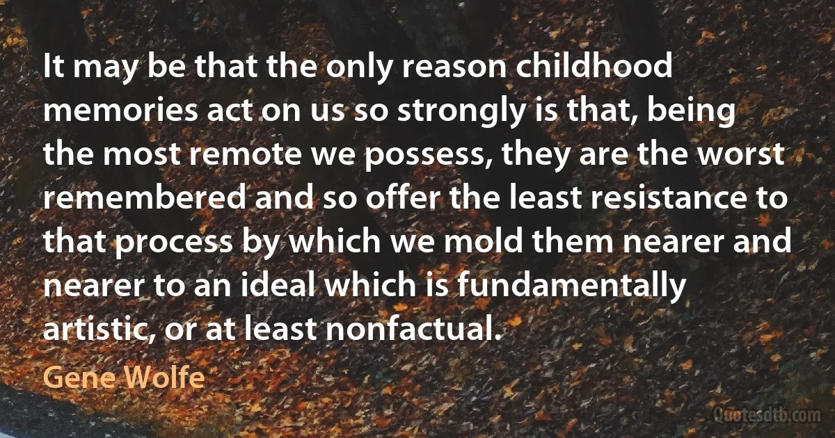 It may be that the only reason childhood memories act on us so strongly is that, being the most remote we possess, they are the worst remembered and so offer the least resistance to that process by which we mold them nearer and nearer to an ideal which is fundamentally artistic, or at least nonfactual. (Gene Wolfe)