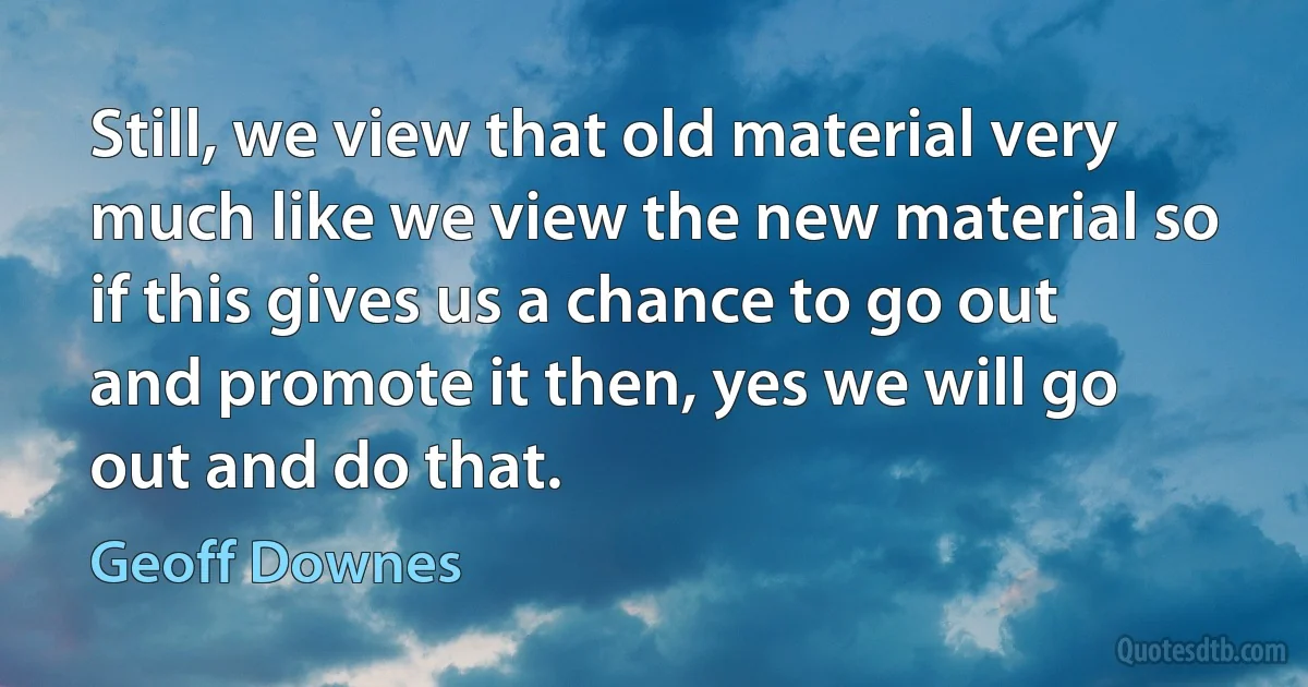 Still, we view that old material very much like we view the new material so if this gives us a chance to go out and promote it then, yes we will go out and do that. (Geoff Downes)