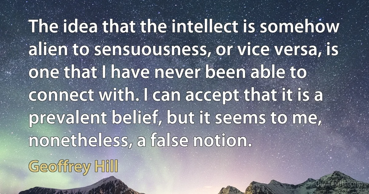 The idea that the intellect is somehow alien to sensuousness, or vice versa, is one that I have never been able to connect with. I can accept that it is a prevalent belief, but it seems to me, nonetheless, a false notion. (Geoffrey Hill)