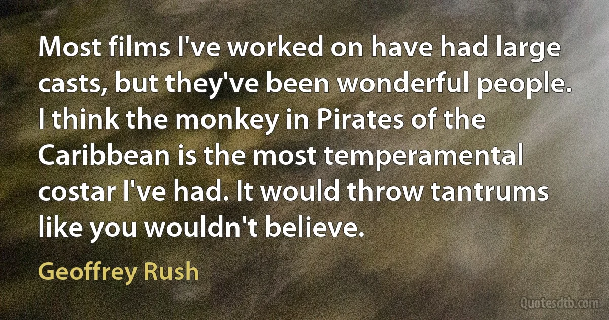 Most films I've worked on have had large casts, but they've been wonderful people. I think the monkey in Pirates of the Caribbean is the most temperamental costar I've had. It would throw tantrums like you wouldn't believe. (Geoffrey Rush)