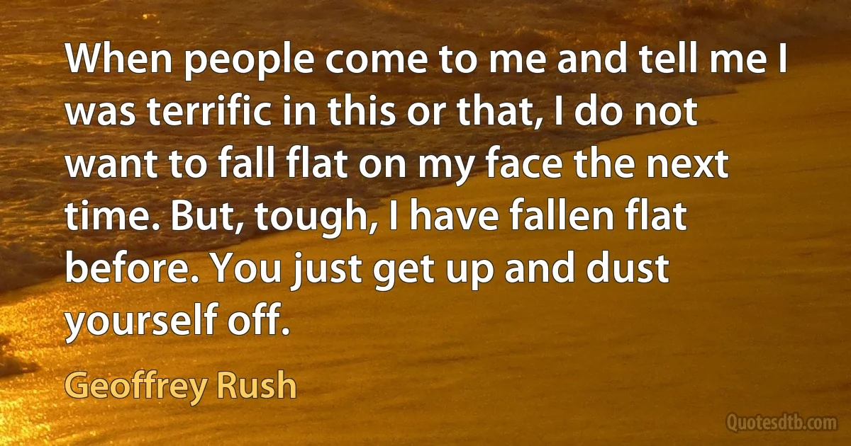 When people come to me and tell me I was terrific in this or that, I do not want to fall flat on my face the next time. But, tough, I have fallen flat before. You just get up and dust yourself off. (Geoffrey Rush)