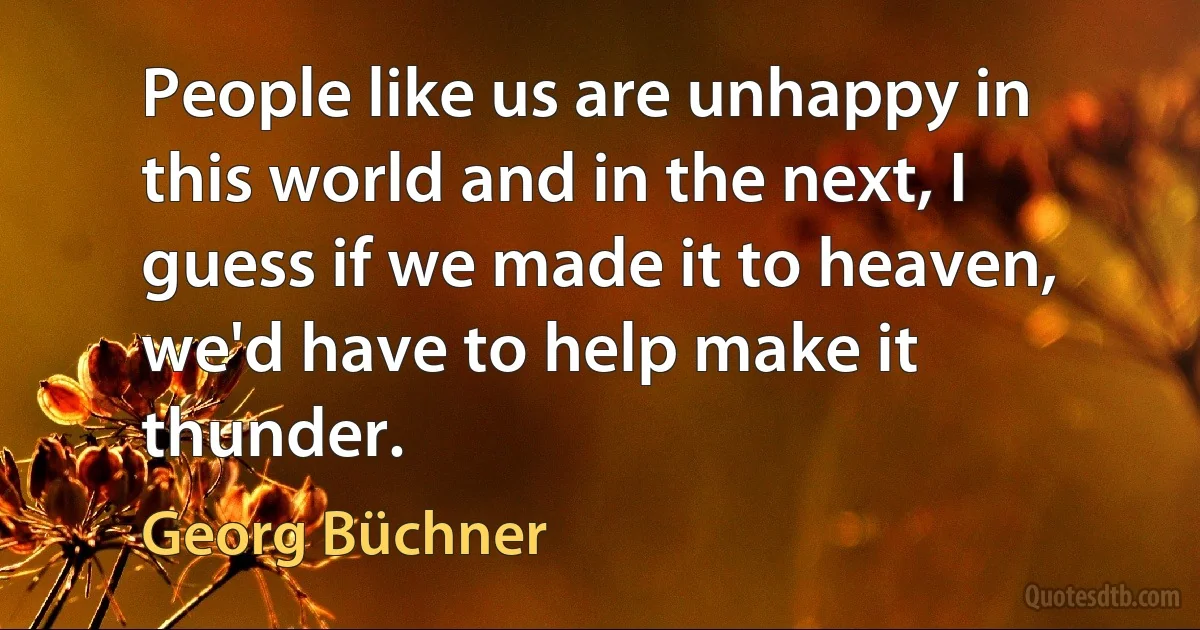 People like us are unhappy in this world and in the next, I guess if we made it to heaven, we'd have to help make it thunder. (Georg Büchner)